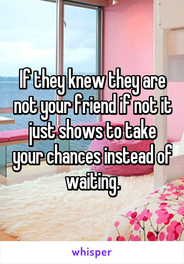 If they knew they are not your friend if not it just shows to take your chances instead of waiting.