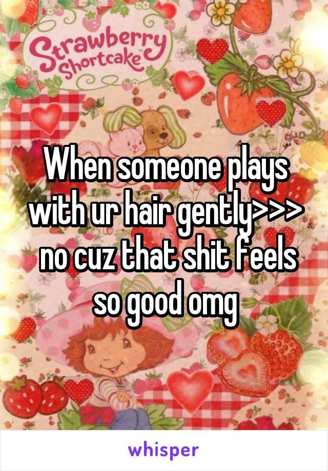 When someone plays with ur hair gently>>>
 no cuz that shit feels so good omg