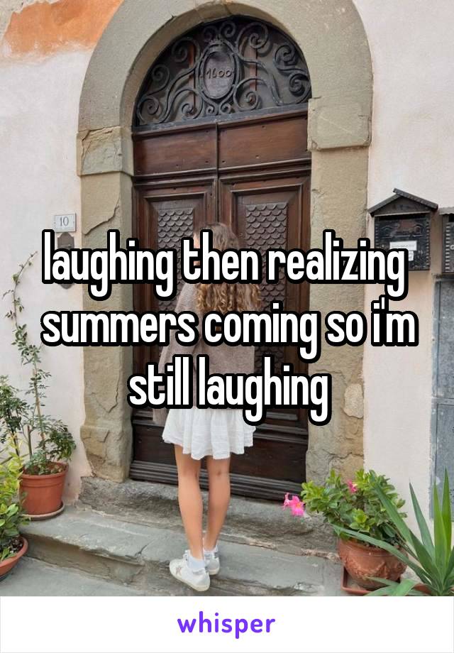 laughing then realizing  summers coming so i'm still laughing