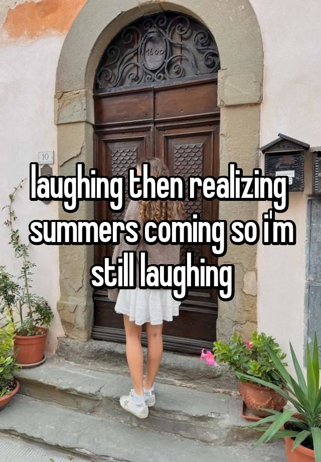 laughing then realizing  summers coming so i'm still laughing