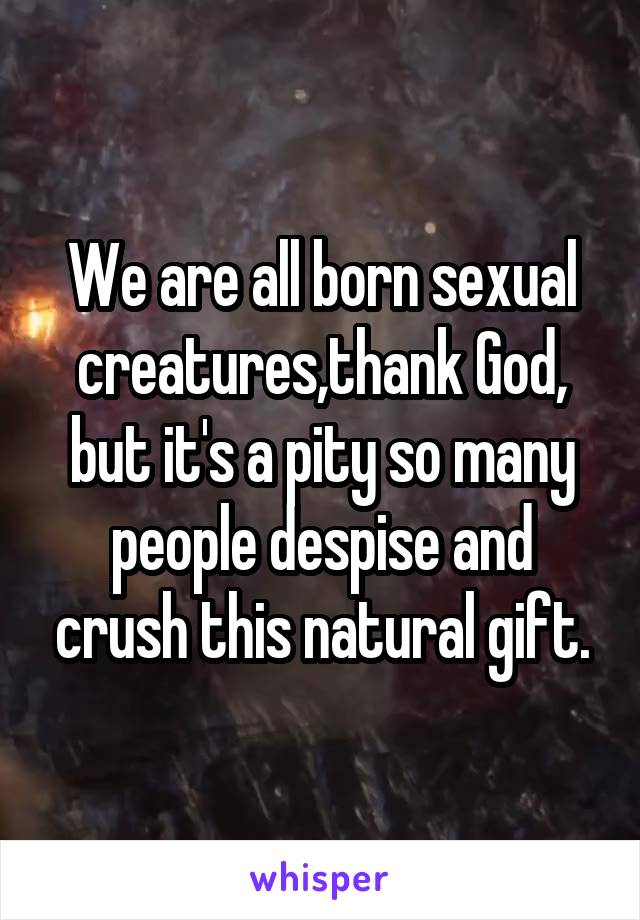 We are all born sexual creatures,thank God, but it's a pity so many people despise and crush this natural gift.