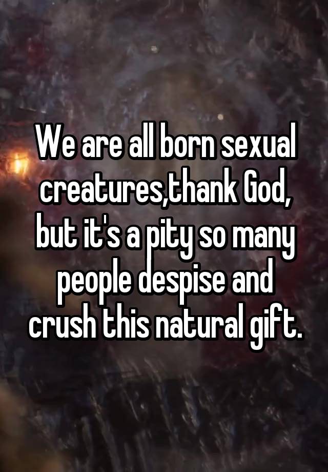 We are all born sexual creatures,thank God, but it's a pity so many people despise and crush this natural gift.