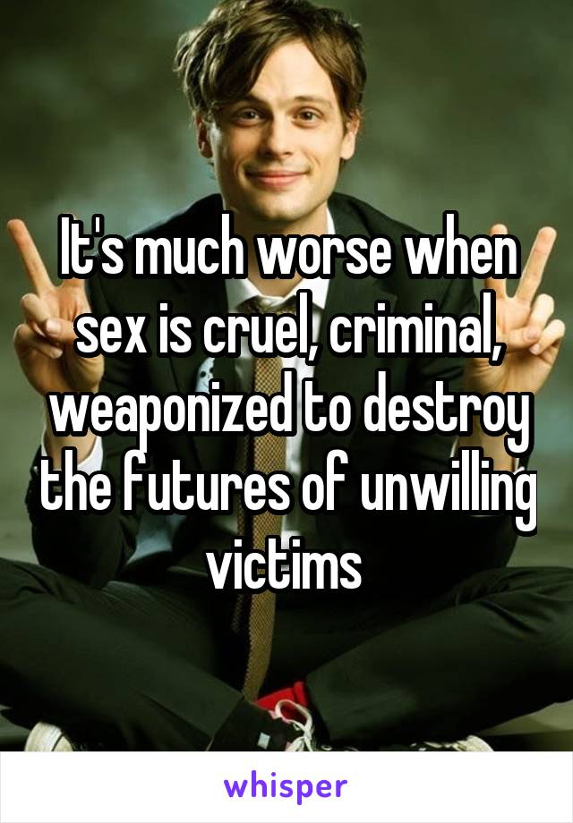 It's much worse when sex is cruel, criminal, weaponized to destroy the futures of unwilling victims 