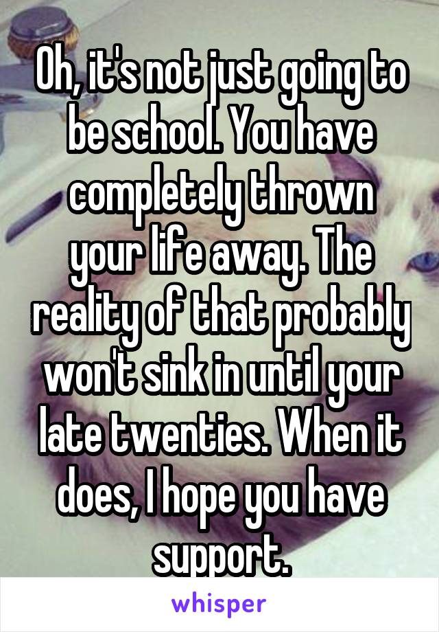 Oh, it's not just going to be school. You have completely thrown your life away. The reality of that probably won't sink in until your late twenties. When it does, I hope you have support.