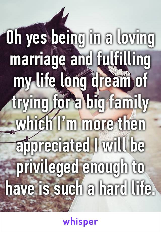 Oh yes being in a loving marriage and fulfilling my life long dream of trying for a big family which I’m more then appreciated I will be privileged enough to have is such a hard life.