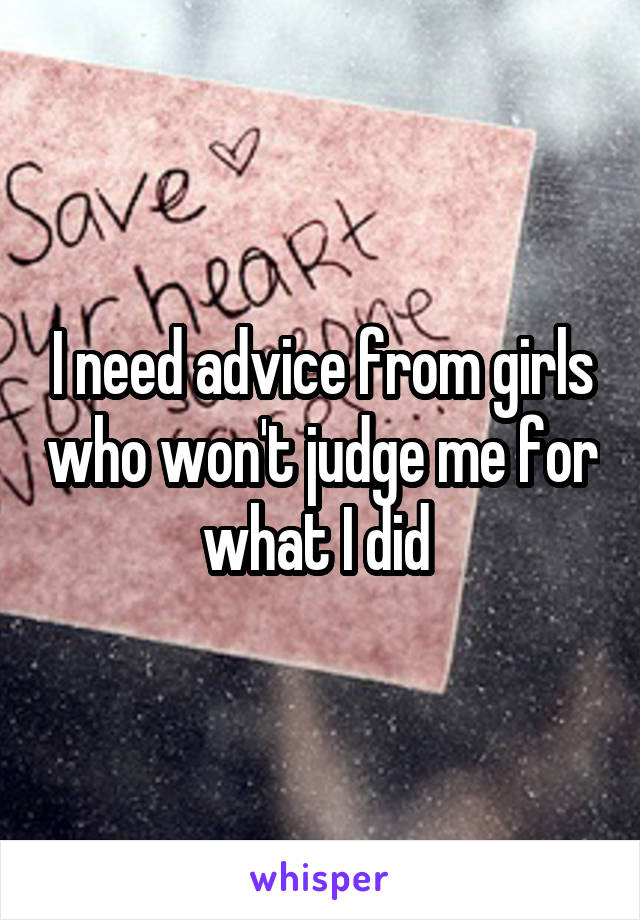 I need advice from girls who won't judge me for what I did 