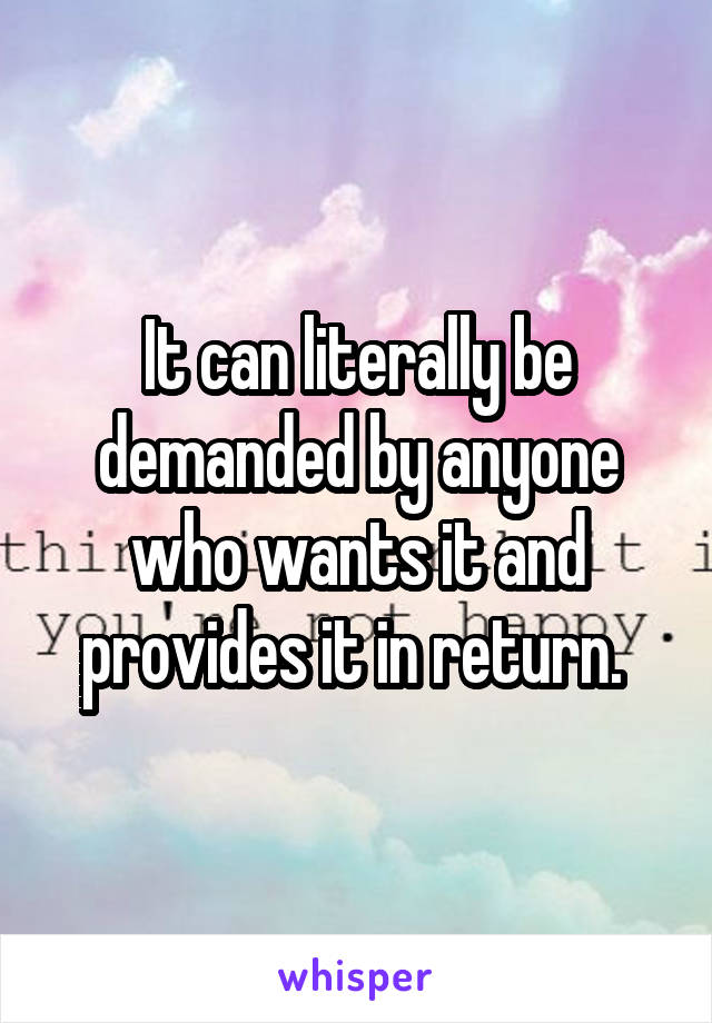 It can literally be demanded by anyone who wants it and provides it in return. 