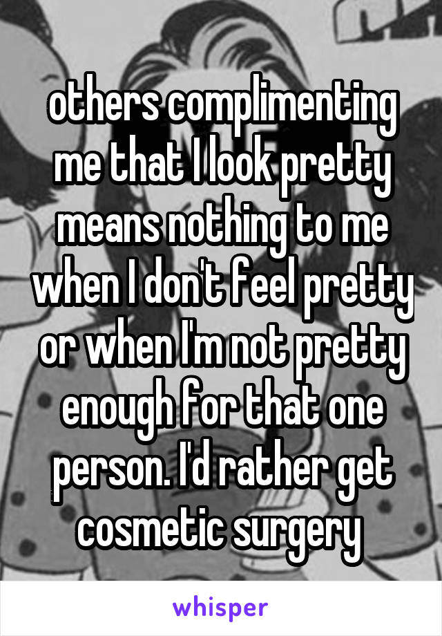 others complimenting me that I look pretty means nothing to me when I don't feel pretty or when I'm not pretty enough for that one person. I'd rather get cosmetic surgery 