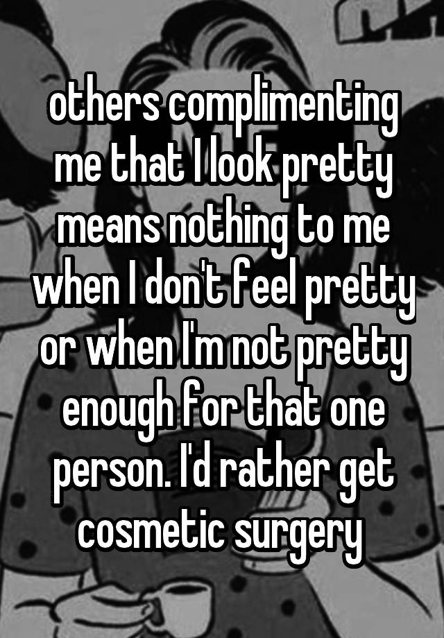 others complimenting me that I look pretty means nothing to me when I don't feel pretty or when I'm not pretty enough for that one person. I'd rather get cosmetic surgery 