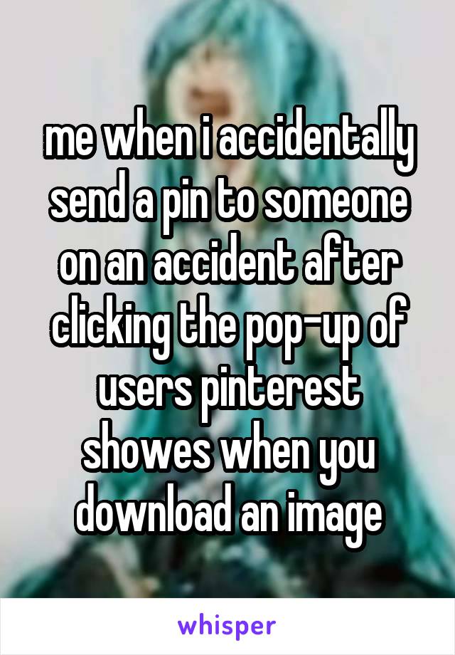 me when i accidentally send a pin to someone on an accident after clicking the pop-up of users pinterest showes when you download an image