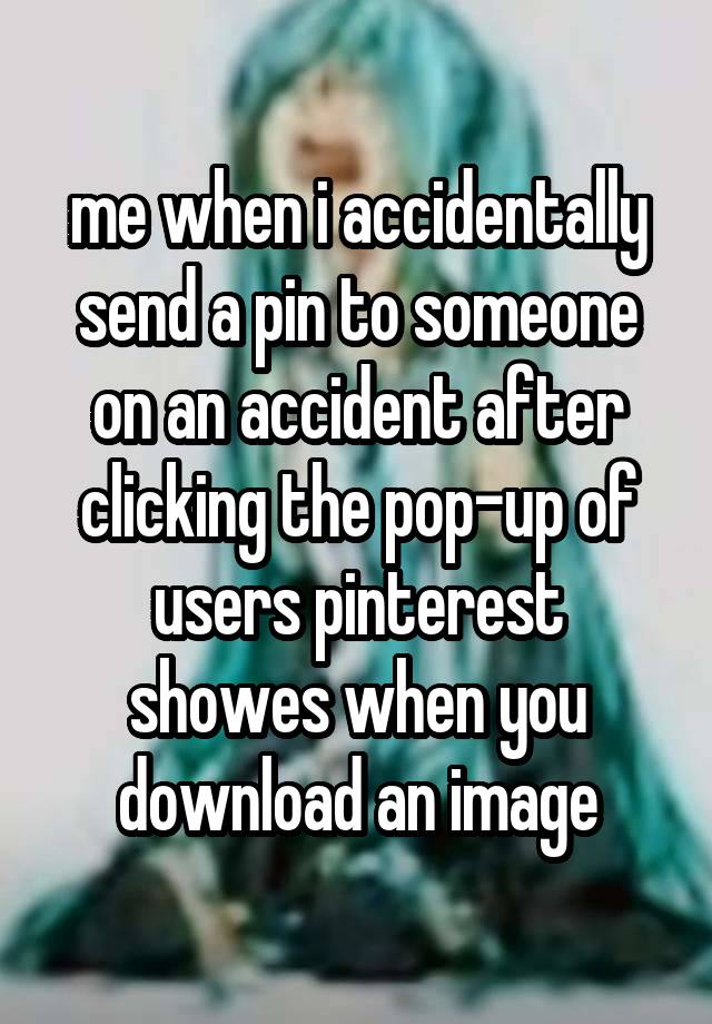 me when i accidentally send a pin to someone on an accident after clicking the pop-up of users pinterest showes when you download an image