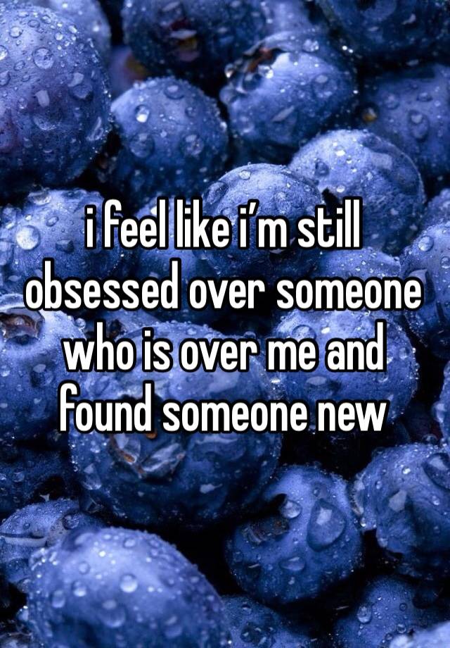 i feel like i’m still obsessed over someone who is over me and found someone new 