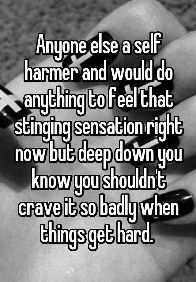 Anyone else a self harmer and would do anything to feel that stinging sensation right now but deep down you know you shouldn't crave it so badly when things get hard. 