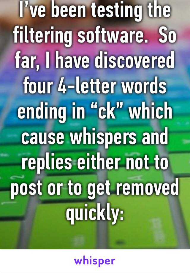 I’ve been testing the filtering software.  So far, I have discovered four 4-letter words ending in “ck” which cause whispers and replies either not to post or to get removed quickly:

co, di, fu, su