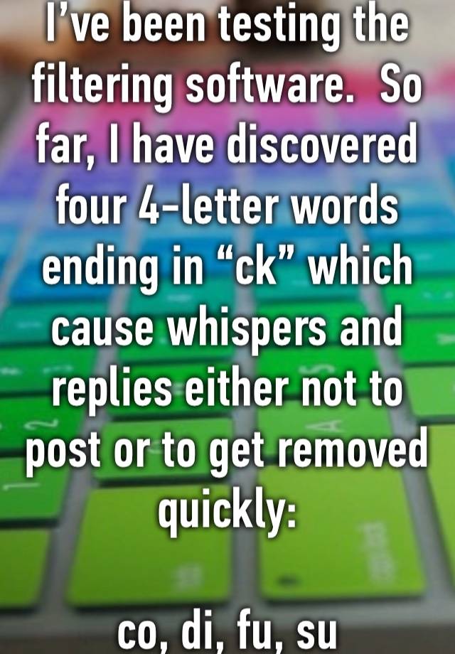 I’ve been testing the filtering software.  So far, I have discovered four 4-letter words ending in “ck” which cause whispers and replies either not to post or to get removed quickly:

co, di, fu, su