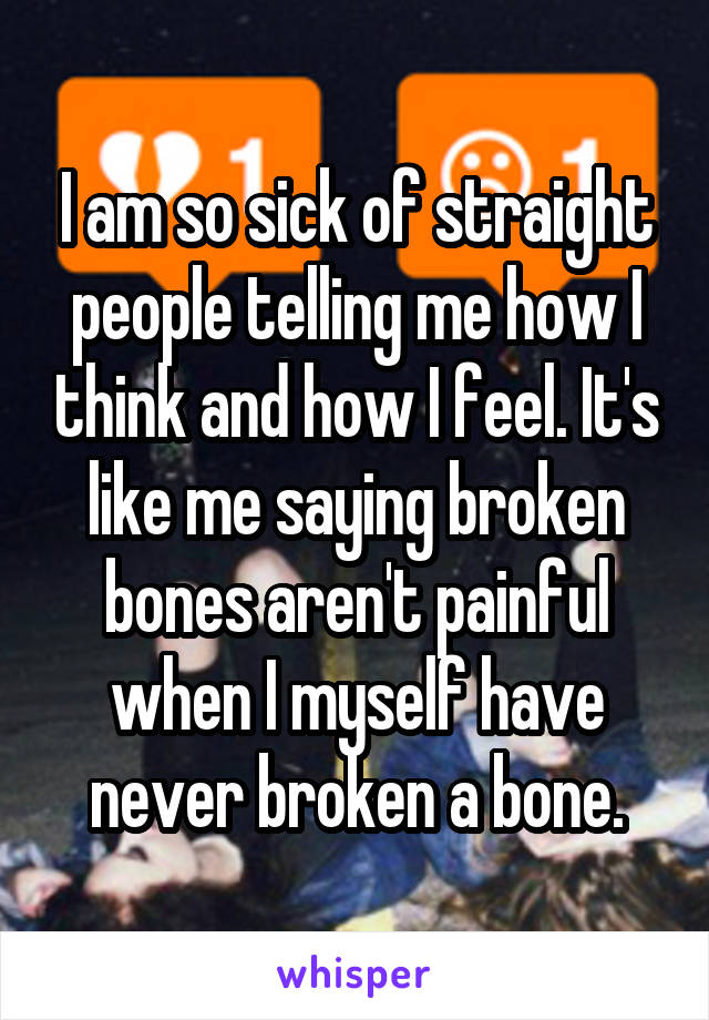 I am so sick of straight people telling me how I think and how I feel. It's like me saying broken bones aren't painful when I myself have never broken a bone.