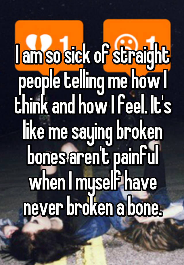 I am so sick of straight people telling me how I think and how I feel. It's like me saying broken bones aren't painful when I myself have never broken a bone.