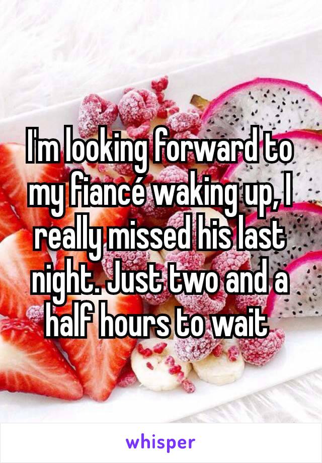 I'm looking forward to my fiancé waking up, I really missed his last night. Just two and a half hours to wait 