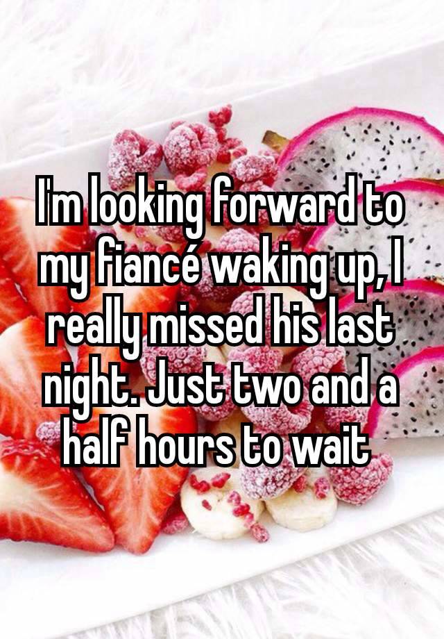 I'm looking forward to my fiancé waking up, I really missed his last night. Just two and a half hours to wait 