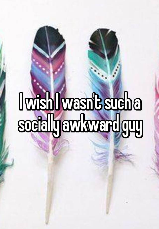 I wish I wasn't such a socially awkward guy