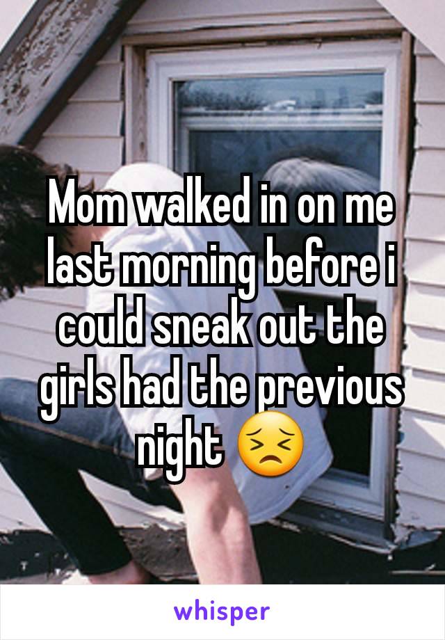 Mom walked in on me last morning before i could sneak out the girls had the previous night 😣