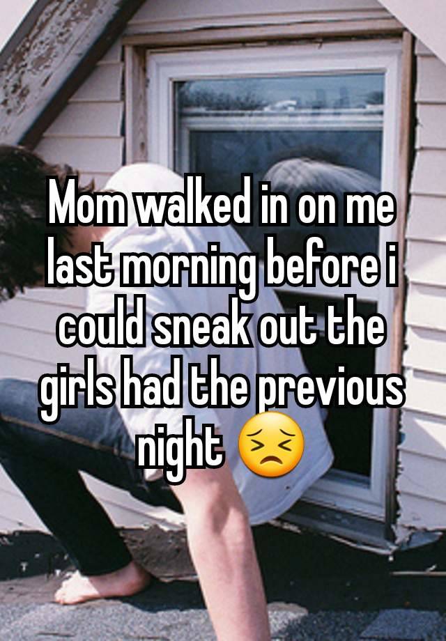 Mom walked in on me last morning before i could sneak out the girls had the previous night 😣