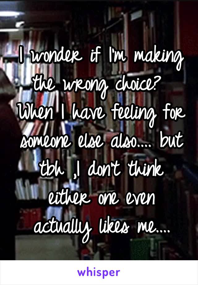 I wonder if I'm making the wrong choice?  When I have feeling for someone else also.... but tbh ,I don't think either one even actually likes me....