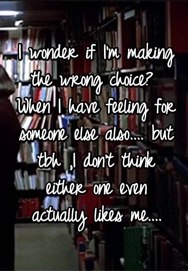 I wonder if I'm making the wrong choice?  When I have feeling for someone else also.... but tbh ,I don't think either one even actually likes me....