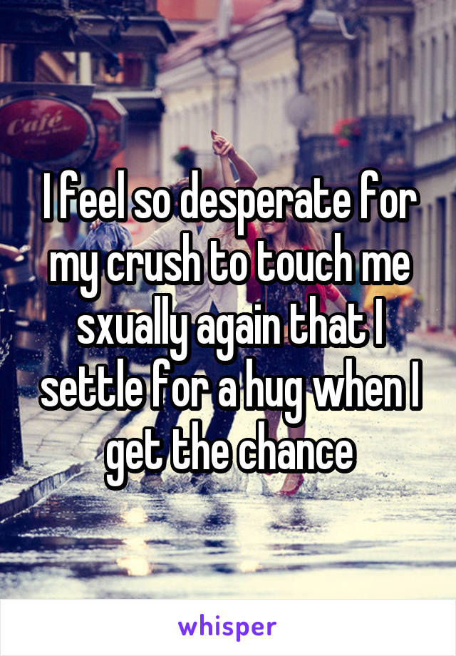 I feel so desperate for my crush to touch me sxually again that I settle for a hug when I get the chance