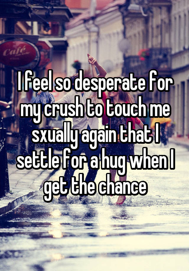 I feel so desperate for my crush to touch me sxually again that I settle for a hug when I get the chance