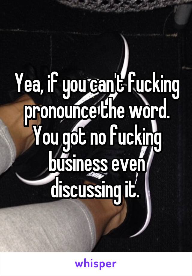 Yea, if you can't fucking pronounce the word. You got no fucking business even discussing it. 