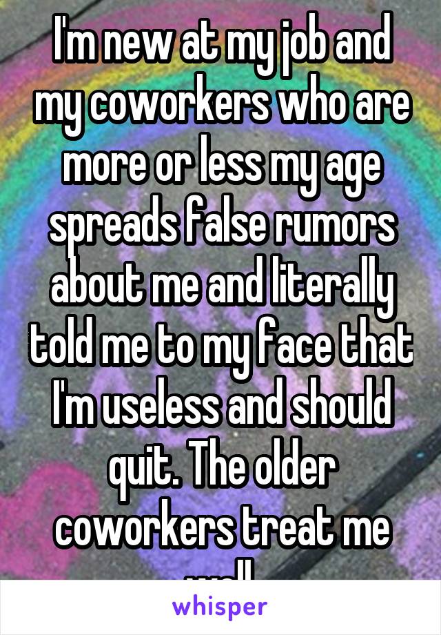 I'm new at my job and my coworkers who are more or less my age spreads false rumors about me and literally told me to my face that I'm useless and should quit. The older coworkers treat me well.