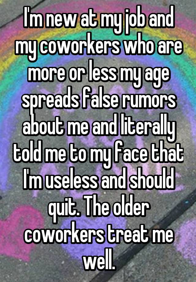 I'm new at my job and my coworkers who are more or less my age spreads false rumors about me and literally told me to my face that I'm useless and should quit. The older coworkers treat me well.