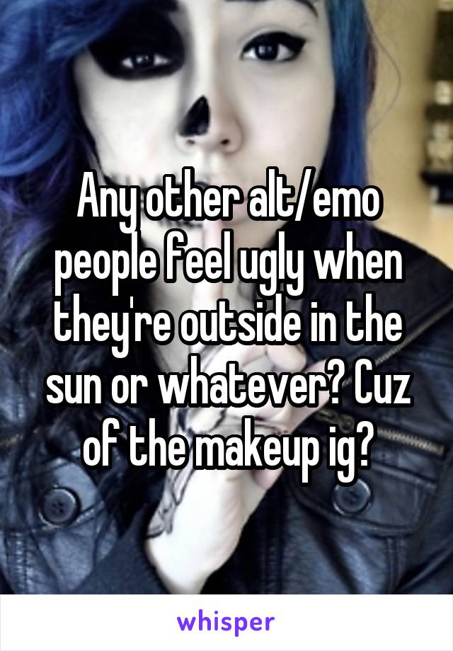 Any other alt/emo people feel ugly when they're outside in the sun or whatever? Cuz of the makeup ig?