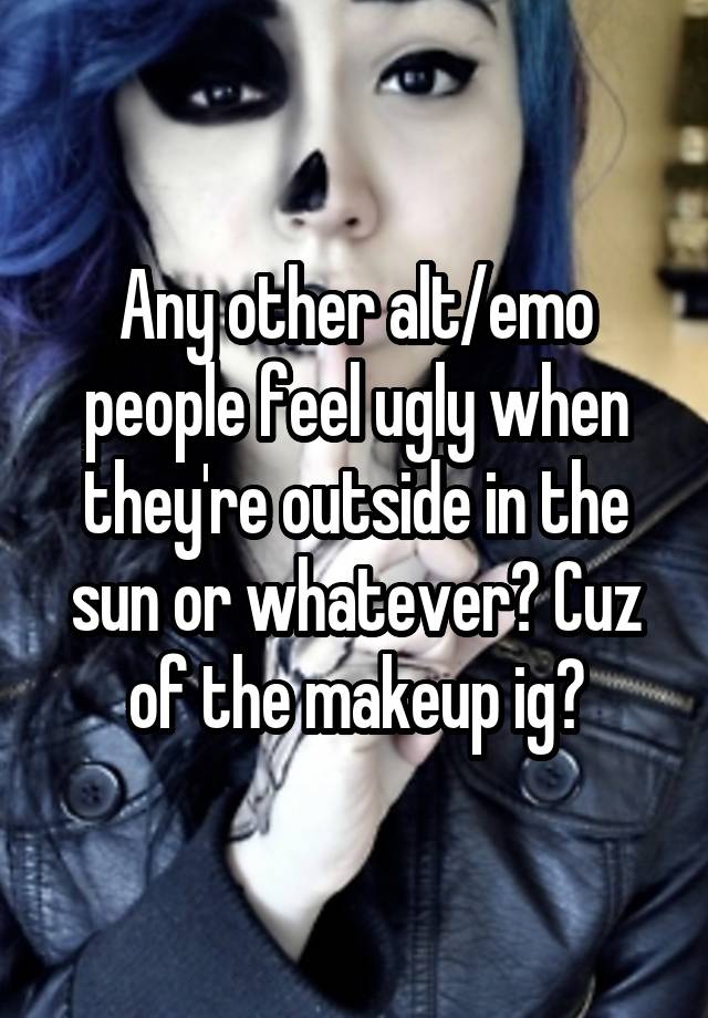 Any other alt/emo people feel ugly when they're outside in the sun or whatever? Cuz of the makeup ig?