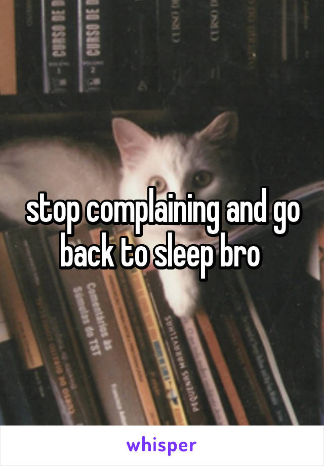 stop complaining and go back to sleep bro 