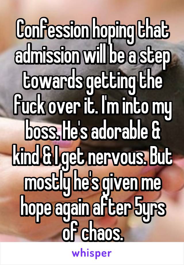 Confession hoping that admission will be a step towards getting the fuck over it. I'm into my boss. He's adorable & kind & I get nervous. But mostly he's given me hope again after 5yrs of chaos.