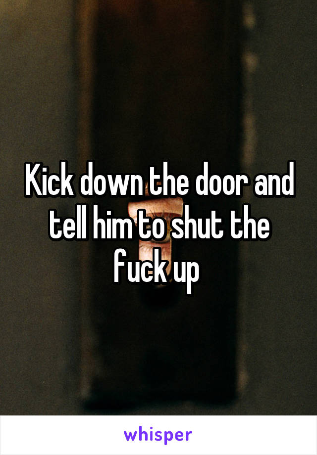 Kick down the door and tell him to shut the fuck up 