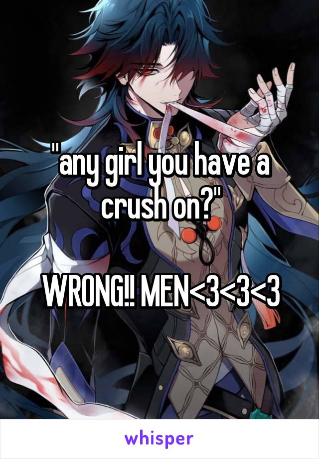 "any girl you have a crush on?"

WRONG!! MEN<3<3<3