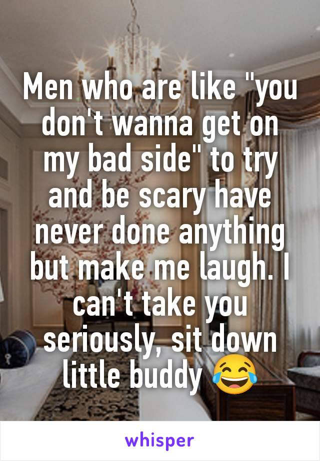 Men who are like "you don't wanna get on my bad side" to try and be scary have never done anything but make me laugh. I can't take you seriously, sit down little buddy 😂