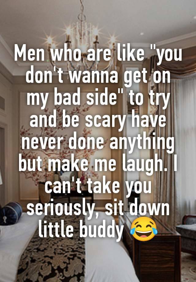 Men who are like "you don't wanna get on my bad side" to try and be scary have never done anything but make me laugh. I can't take you seriously, sit down little buddy 😂