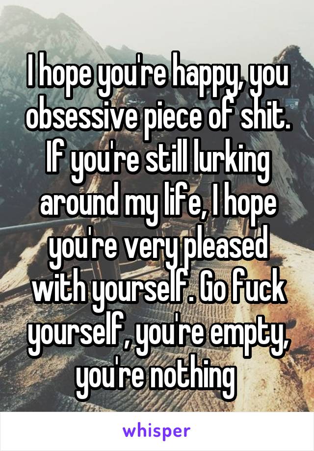 I hope you're happy, you obsessive piece of shit. If you're still lurking around my life, I hope you're very pleased with yourself. Go fuck yourself, you're empty, you're nothing 