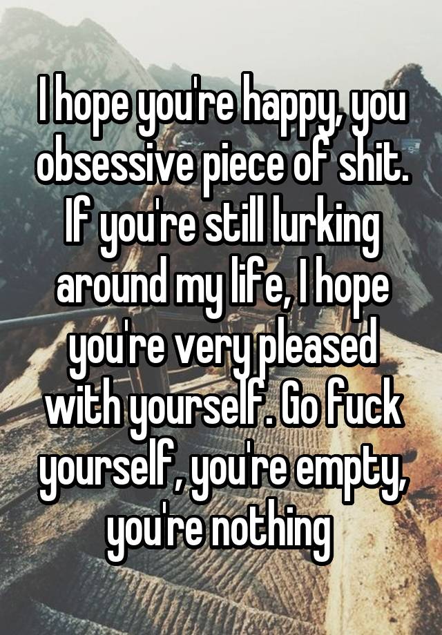 I hope you're happy, you obsessive piece of shit. If you're still lurking around my life, I hope you're very pleased with yourself. Go fuck yourself, you're empty, you're nothing 