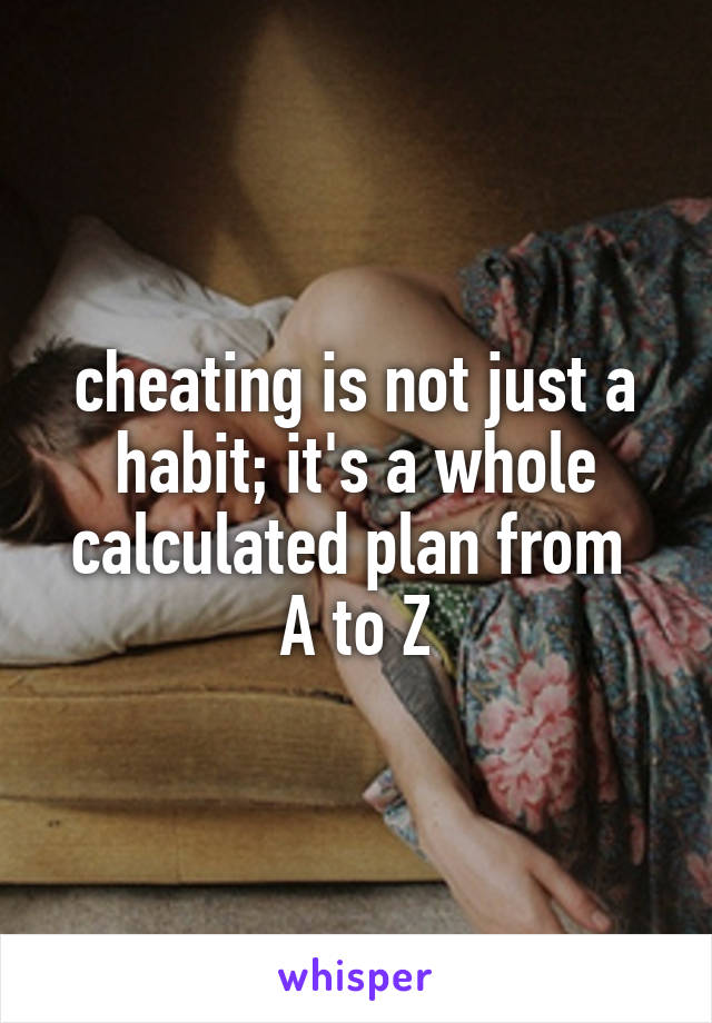 cheating is not just a habit; it's a whole calculated plan from 
A to Z