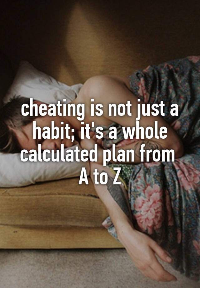 cheating is not just a habit; it's a whole calculated plan from 
A to Z