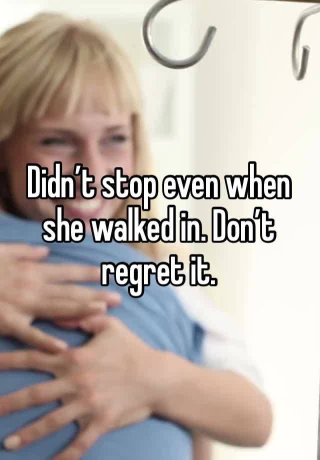 Didn’t stop even when she walked in. Don’t regret it.