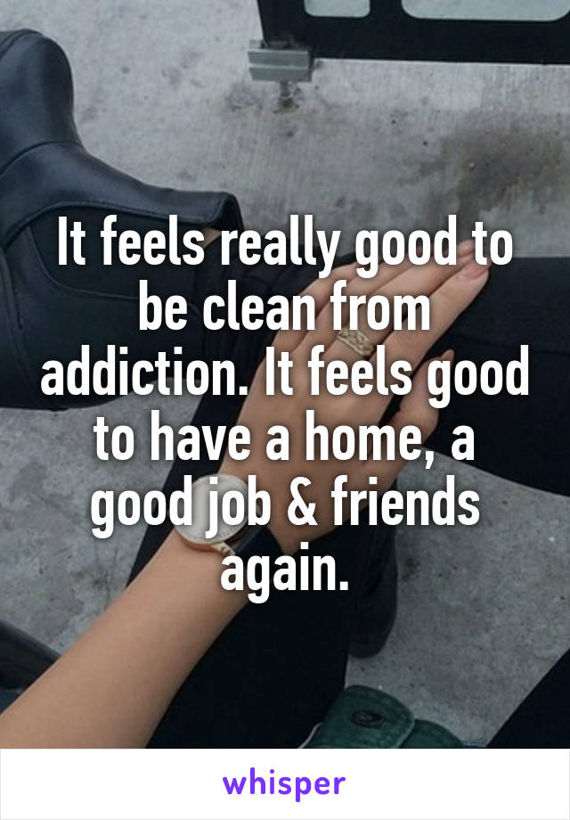 It feels really good to be clean from addiction. It feels good to have a home, a good job & friends again.