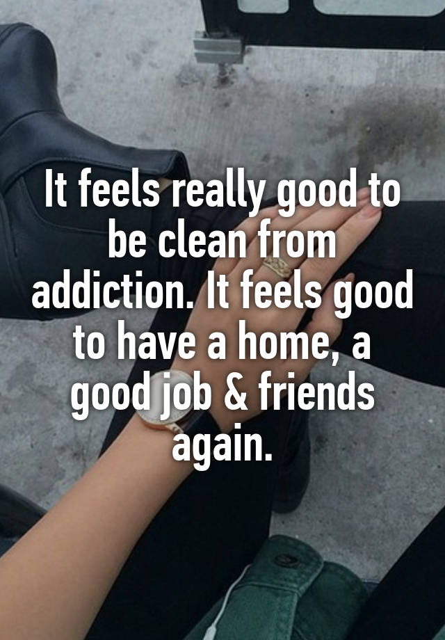 It feels really good to be clean from addiction. It feels good to have a home, a good job & friends again.