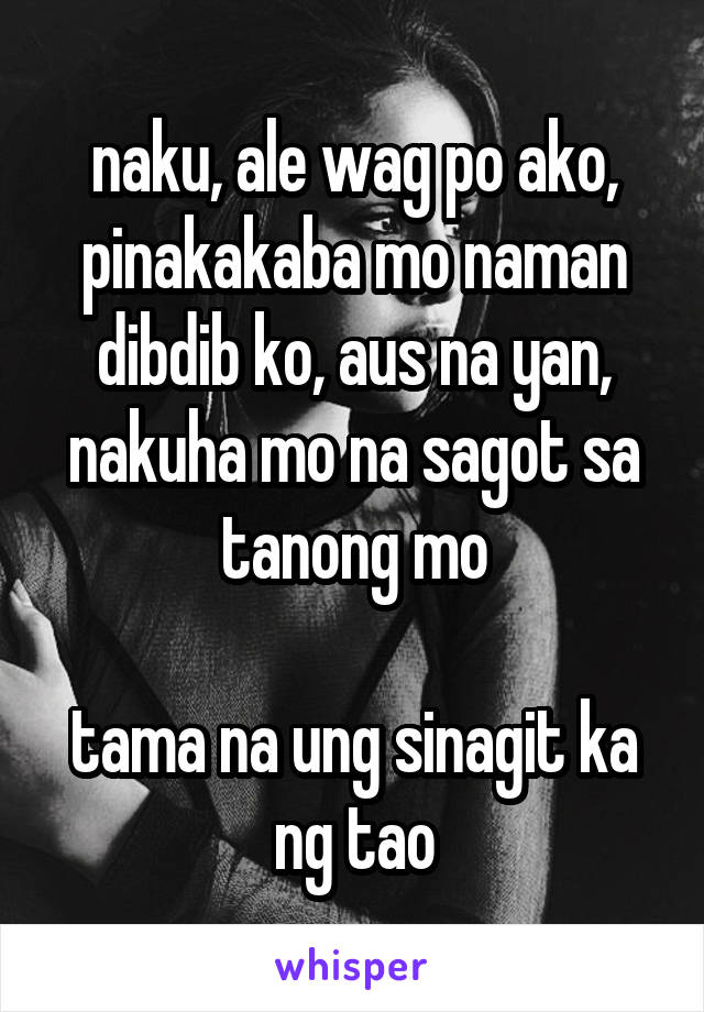 naku, ale wag po ako, pinakakaba mo naman dibdib ko, aus na yan, nakuha mo na sagot sa tanong mo

tama na ung sinagit ka ng tao