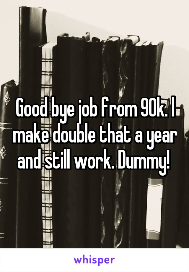 Good bye job from 90k. l make double that a year and still work. Dummy! 